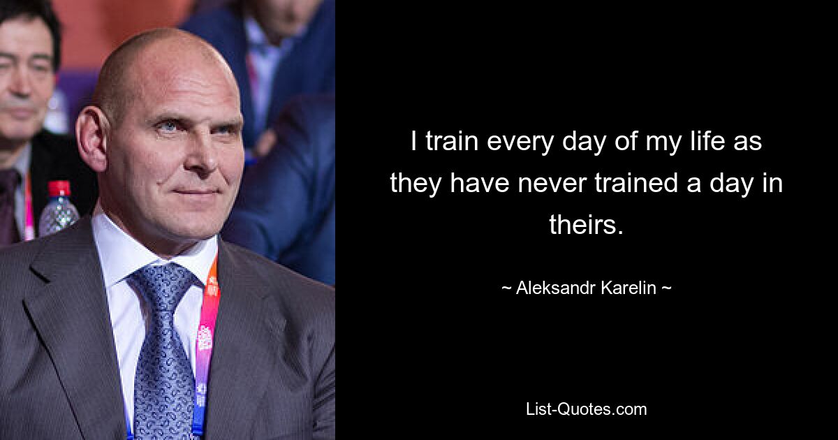 I train every day of my life as they have never trained a day in theirs. — © Aleksandr Karelin