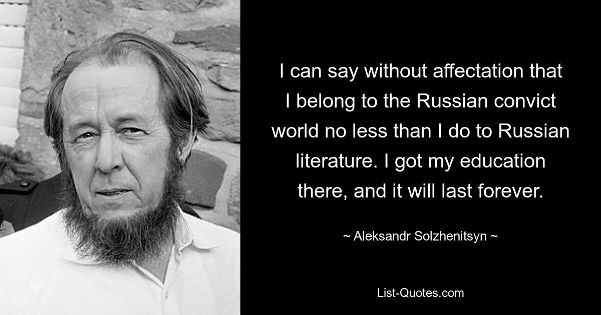 I can say without affectation that I belong to the Russian convict world no less than I do to Russian literature. I got my education there, and it will last forever. — © Aleksandr Solzhenitsyn