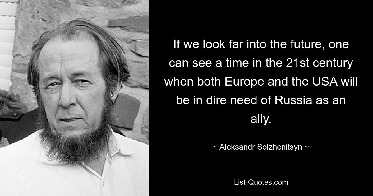 If we look far into the future, one can see a time in the 21st century when both Europe and the USA will be in dire need of Russia as an ally. — © Aleksandr Solzhenitsyn