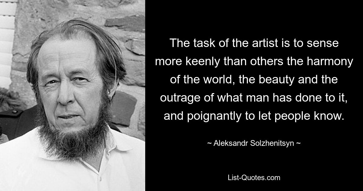 The task of the artist is to sense more keenly than others the harmony of the world, the beauty and the outrage of what man has done to it, and poignantly to let people know. — © Aleksandr Solzhenitsyn