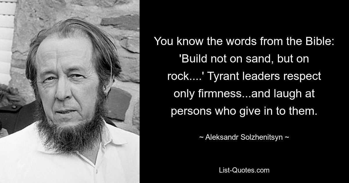 You know the words from the Bible: 'Build not on sand, but on rock....' Tyrant leaders respect only firmness...and laugh at persons who give in to them. — © Aleksandr Solzhenitsyn