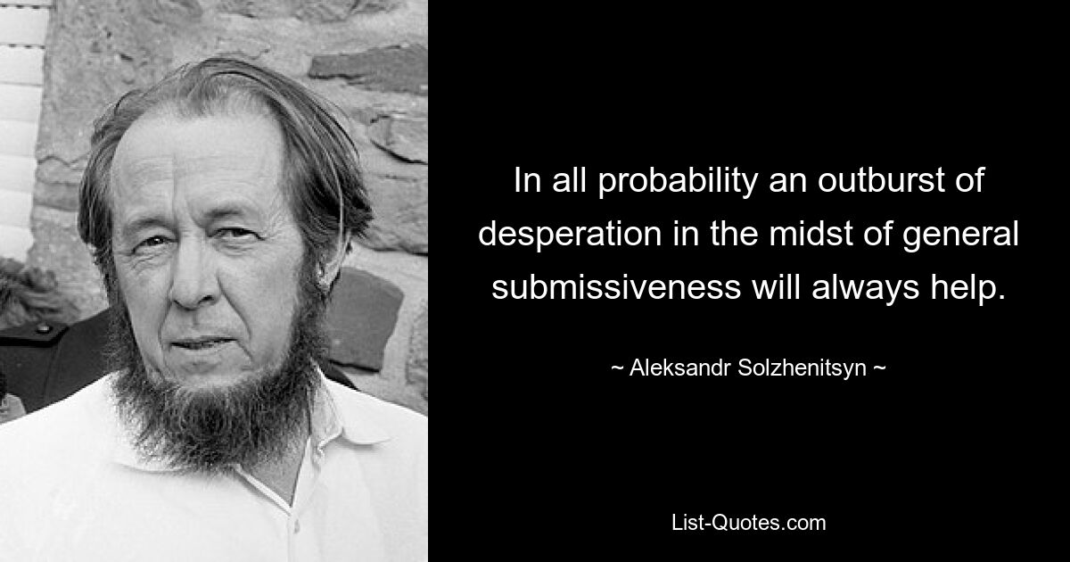 In all probability an outburst of desperation in the midst of general submissiveness will always help. — © Aleksandr Solzhenitsyn