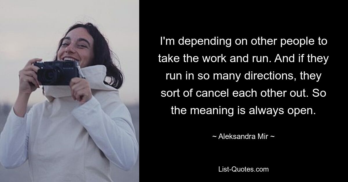 I'm depending on other people to take the work and run. And if they run in so many directions, they sort of cancel each other out. So the meaning is always open. — © Aleksandra Mir