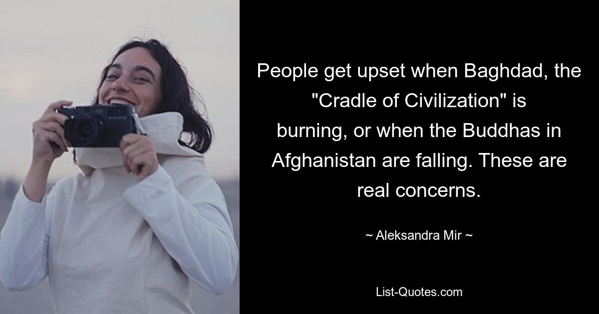 People get upset when Baghdad, the "Cradle of Civilization" is burning, or when the Buddhas in Afghanistan are falling. These are real concerns. — © Aleksandra Mir