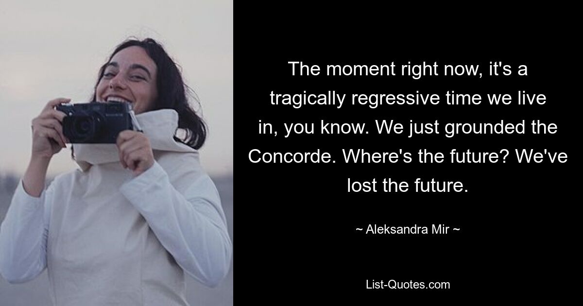 The moment right now, it's a tragically regressive time we live in, you know. We just grounded the Concorde. Where's the future? We've lost the future. — © Aleksandra Mir