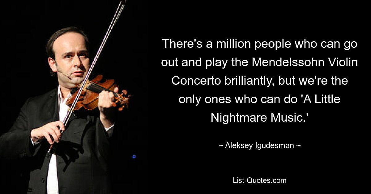 There's a million people who can go out and play the Mendelssohn Violin Concerto brilliantly, but we're the only ones who can do 'A Little Nightmare Music.' — © Aleksey Igudesman