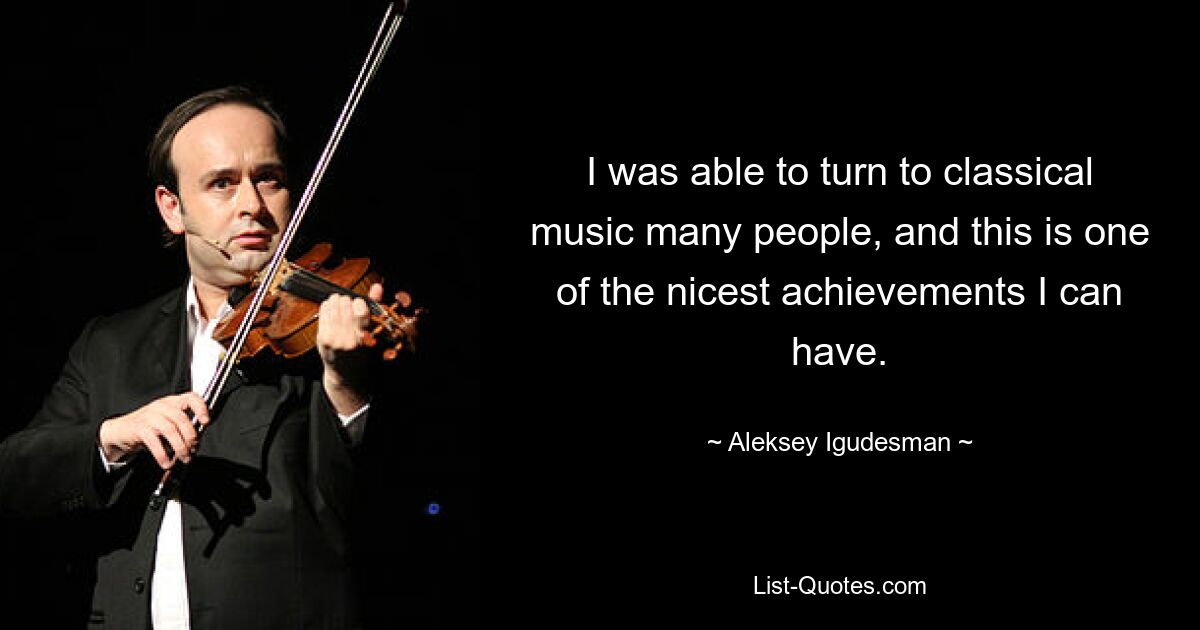 I was able to turn to classical music many people, and this is one of the nicest achievements I can have. — © Aleksey Igudesman