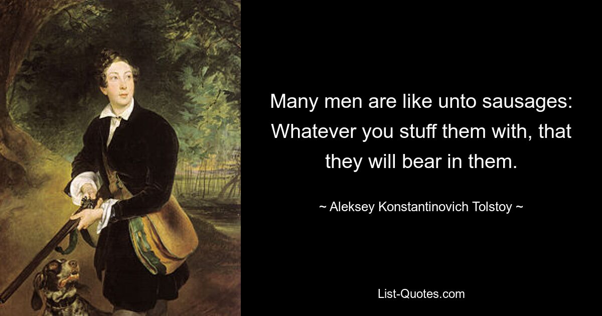 Many men are like unto sausages: Whatever you stuff them with, that they will bear in them. — © Aleksey Konstantinovich Tolstoy