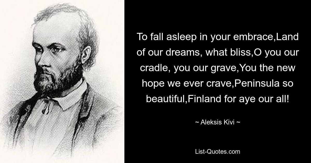 To fall asleep in your embrace,Land of our dreams, what bliss,O you our cradle, you our grave,You the new hope we ever crave,Peninsula so beautiful,Finland for aye our all! — © Aleksis Kivi