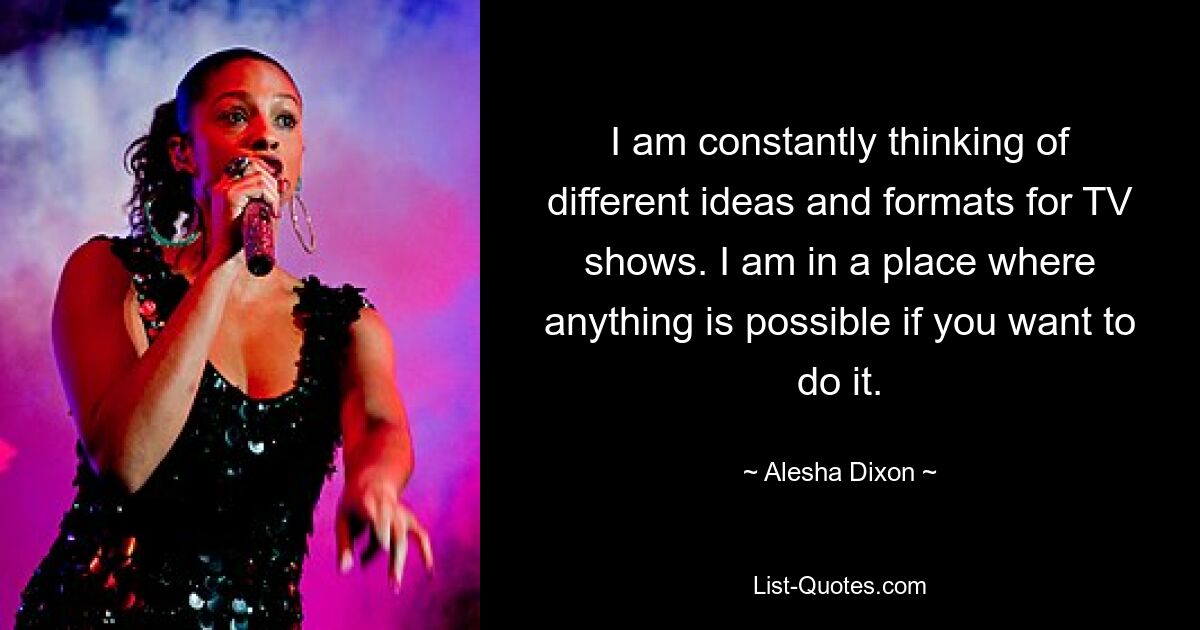 I am constantly thinking of different ideas and formats for TV shows. I am in a place where anything is possible if you want to do it. — © Alesha Dixon