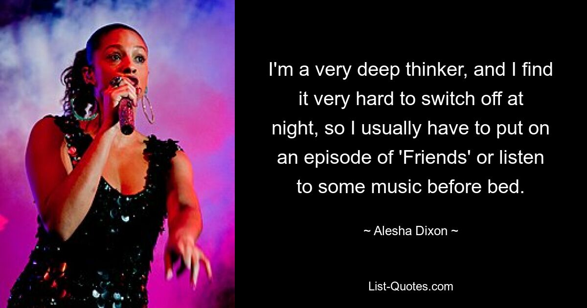 I'm a very deep thinker, and I find it very hard to switch off at night, so I usually have to put on an episode of 'Friends' or listen to some music before bed. — © Alesha Dixon