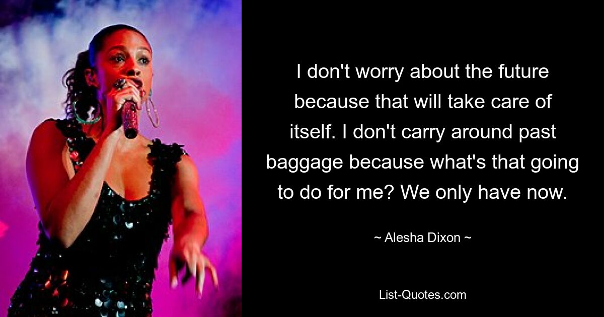 I don't worry about the future because that will take care of itself. I don't carry around past baggage because what's that going to do for me? We only have now. — © Alesha Dixon