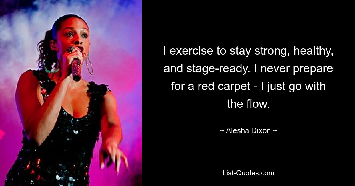 I exercise to stay strong, healthy, and stage-ready. I never prepare for a red carpet - I just go with the flow. — © Alesha Dixon