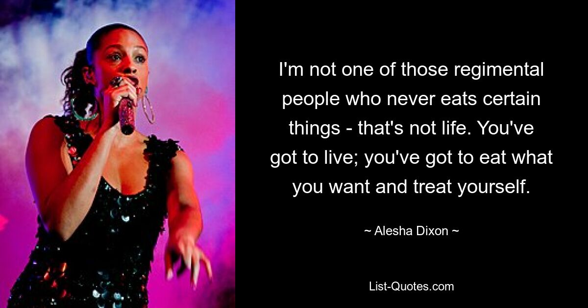 I'm not one of those regimental people who never eats certain things - that's not life. You've got to live; you've got to eat what you want and treat yourself. — © Alesha Dixon