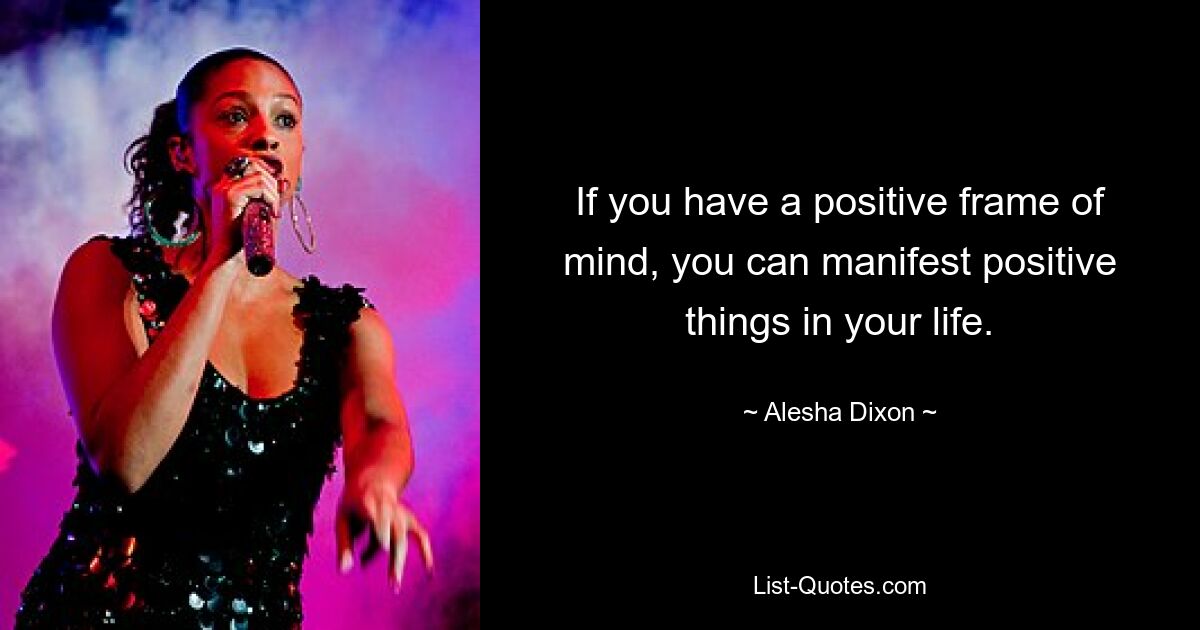 If you have a positive frame of mind, you can manifest positive things in your life. — © Alesha Dixon