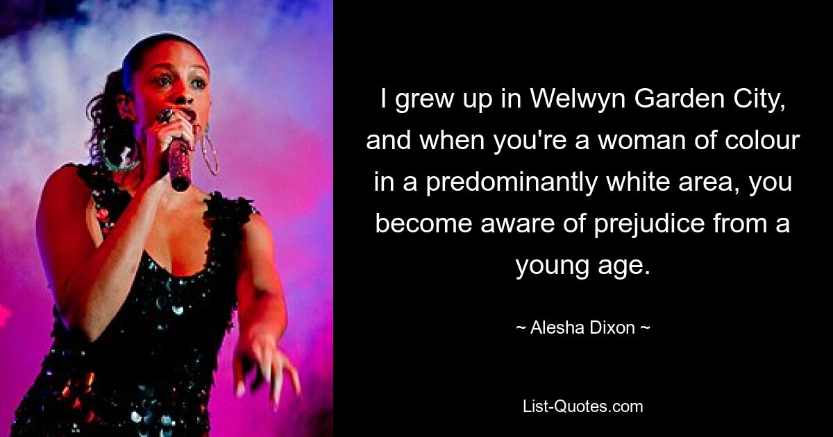 I grew up in Welwyn Garden City, and when you're a woman of colour in a predominantly white area, you become aware of prejudice from a young age. — © Alesha Dixon