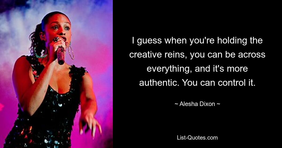 I guess when you're holding the creative reins, you can be across everything, and it's more authentic. You can control it. — © Alesha Dixon