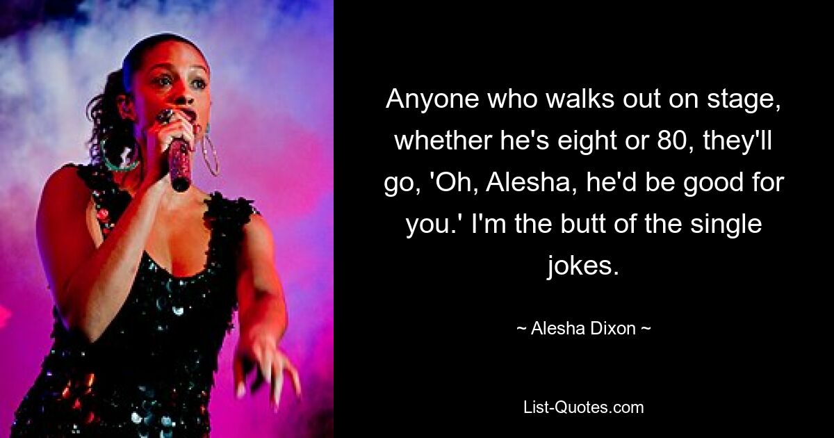 Anyone who walks out on stage, whether he's eight or 80, they'll go, 'Oh, Alesha, he'd be good for you.' I'm the butt of the single jokes. — © Alesha Dixon