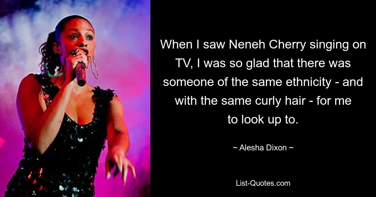 When I saw Neneh Cherry singing on TV, I was so glad that there was someone of the same ethnicity - and with the same curly hair - for me to look up to. — © Alesha Dixon