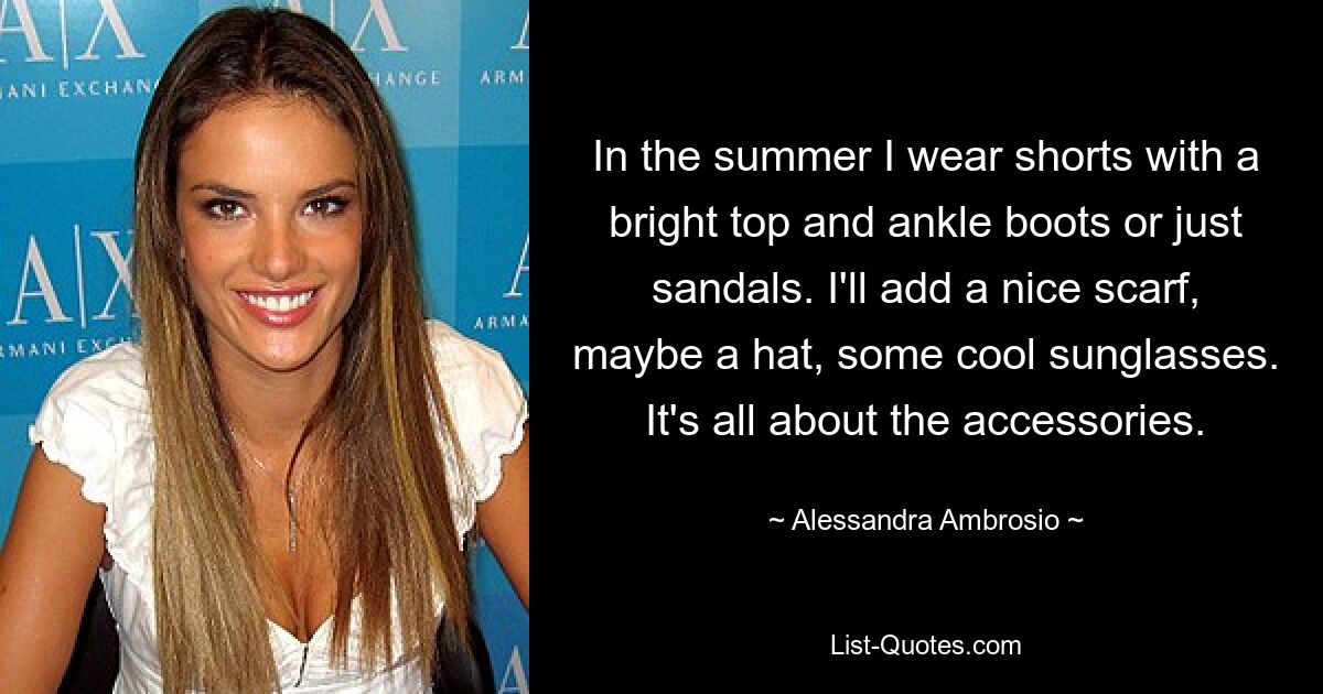 In the summer I wear shorts with a bright top and ankle boots or just sandals. I'll add a nice scarf, maybe a hat, some cool sunglasses. It's all about the accessories. — © Alessandra Ambrosio