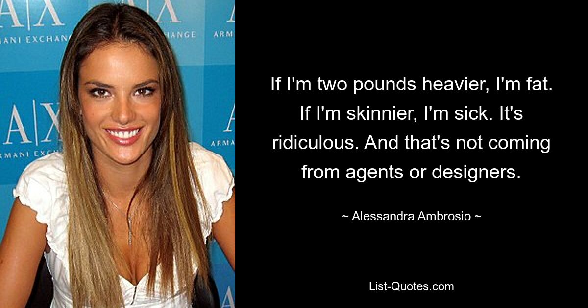 If I'm two pounds heavier, I'm fat. If I'm skinnier, I'm sick. It's ridiculous. And that's not coming from agents or designers. — © Alessandra Ambrosio