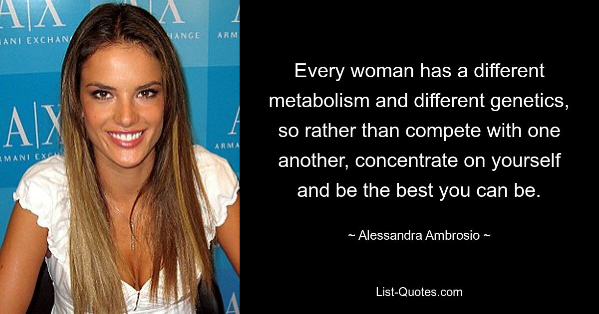 Every woman has a different metabolism and different genetics, so rather than compete with one another, concentrate on yourself and be the best you can be. — © Alessandra Ambrosio