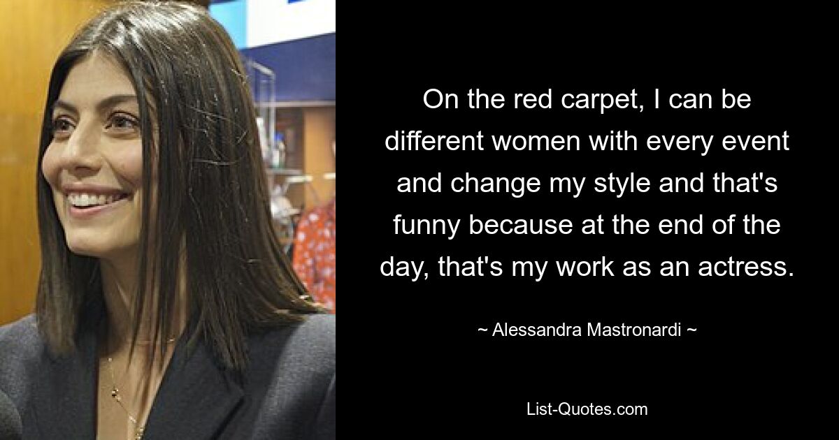 On the red carpet, I can be different women with every event and change my style and that's funny because at the end of the day, that's my work as an actress. — © Alessandra Mastronardi