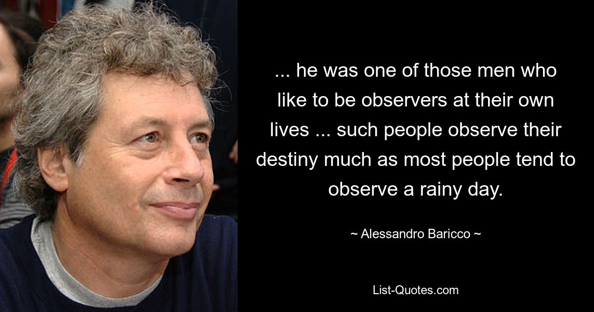 ... he was one of those men who like to be observers at their own lives ... such people observe their destiny much as most people tend to observe a rainy day. — © Alessandro Baricco