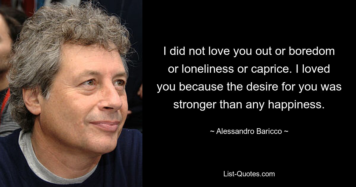 I did not love you out or boredom or loneliness or caprice. I loved you because the desire for you was stronger than any happiness. — © Alessandro Baricco