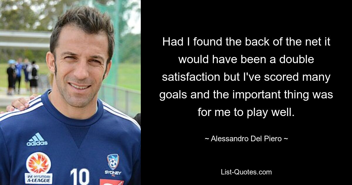 Had I found the back of the net it would have been a double satisfaction but I've scored many goals and the important thing was for me to play well. — © Alessandro Del Piero