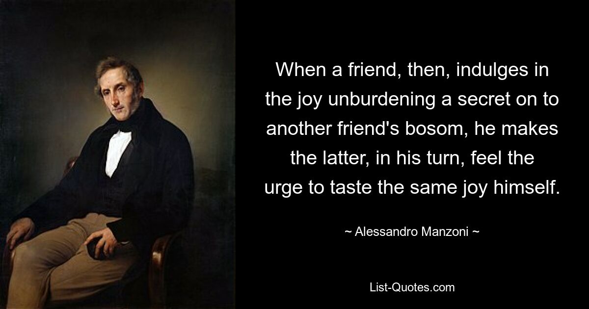 When a friend, then, indulges in the joy unburdening a secret on to another friend's bosom, he makes the latter, in his turn, feel the urge to taste the same joy himself. — © Alessandro Manzoni