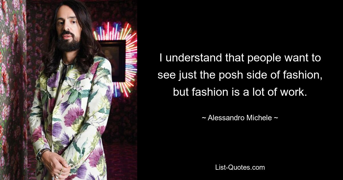 I understand that people want to see just the posh side of fashion, but fashion is a lot of work. — © Alessandro Michele