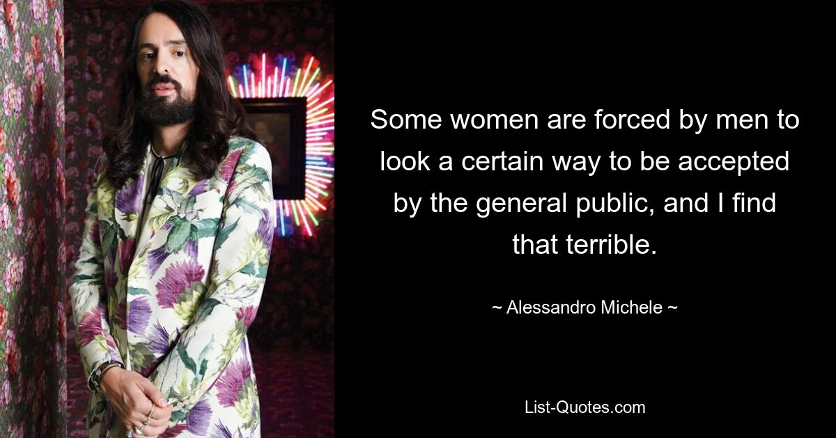 Some women are forced by men to look a certain way to be accepted by the general public, and I find that terrible. — © Alessandro Michele