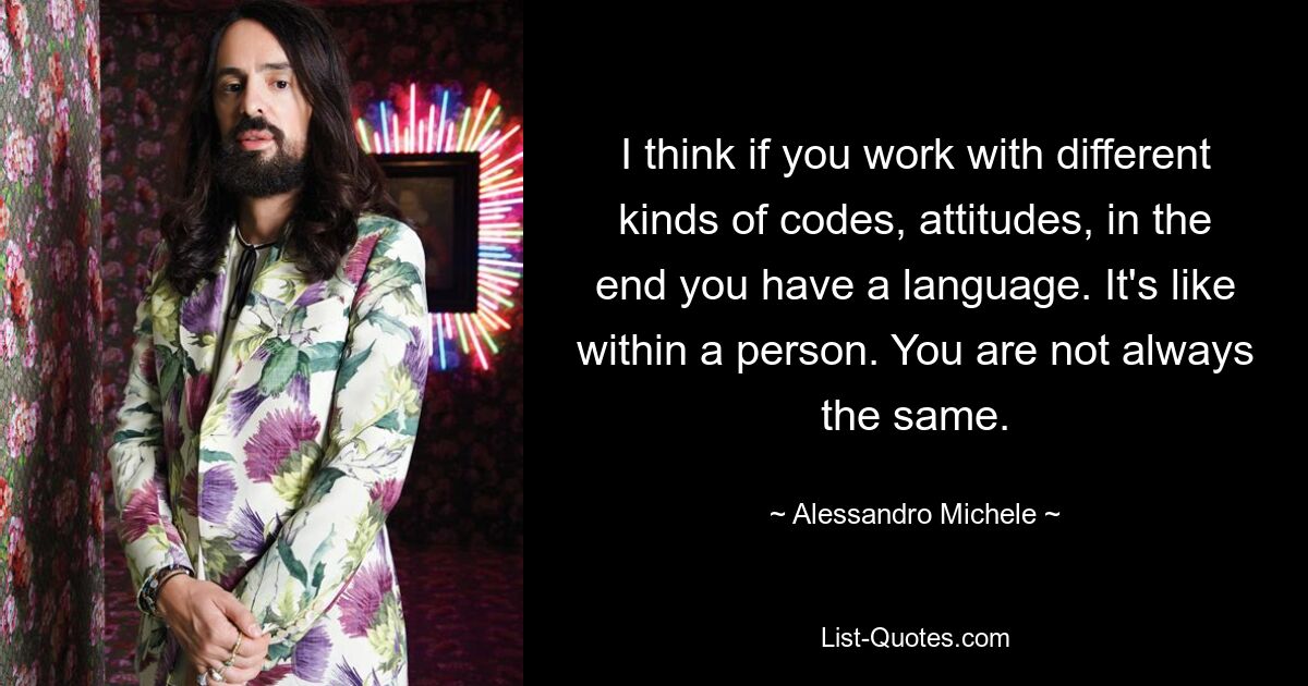 I think if you work with different kinds of codes, attitudes, in the end you have a language. It's like within a person. You are not always the same. — © Alessandro Michele