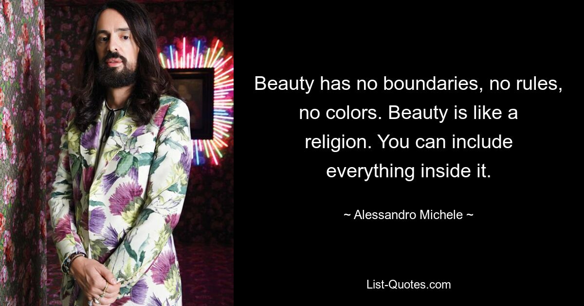 Beauty has no boundaries, no rules, no colors. Beauty is like a religion. You can include everything inside it. — © Alessandro Michele