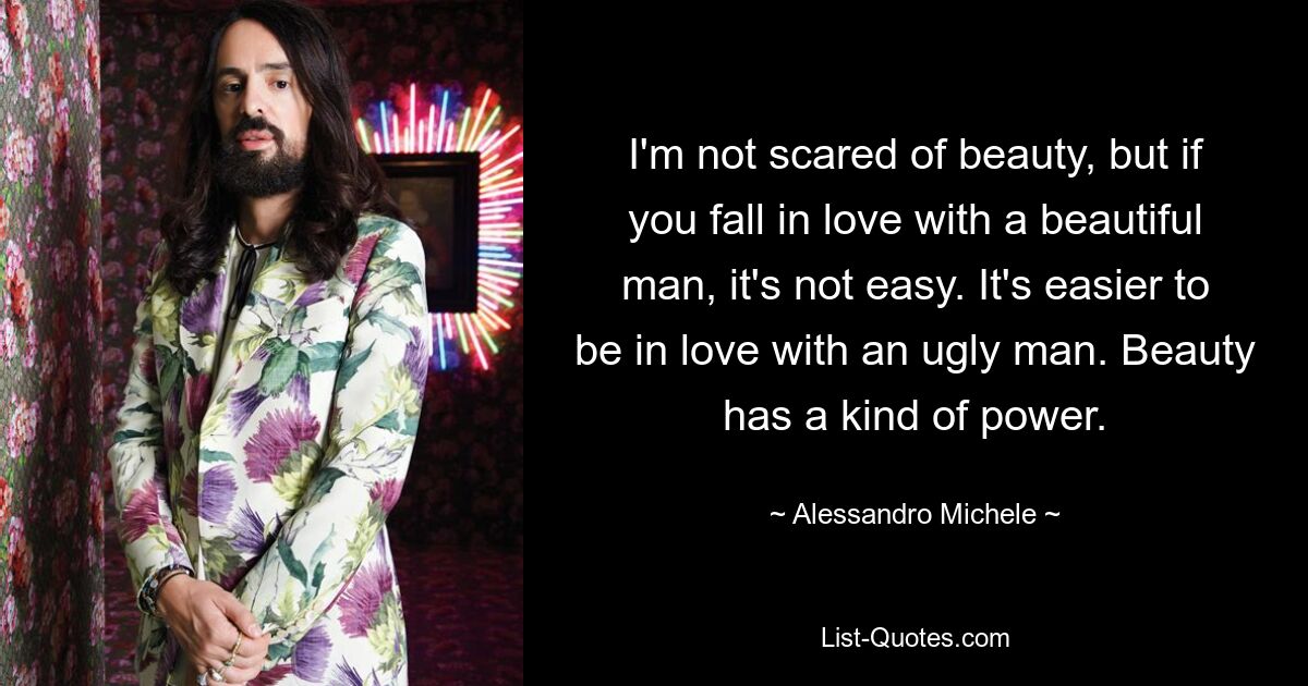 I'm not scared of beauty, but if you fall in love with a beautiful man, it's not easy. It's easier to be in love with an ugly man. Beauty has a kind of power. — © Alessandro Michele