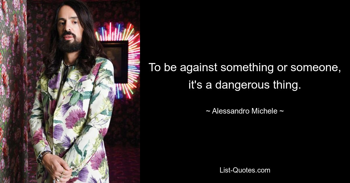 To be against something or someone, it's a dangerous thing. — © Alessandro Michele