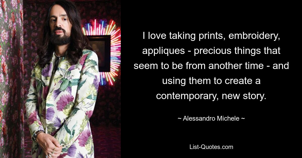 I love taking prints, embroidery, appliques - precious things that seem to be from another time - and using them to create a contemporary, new story. — © Alessandro Michele