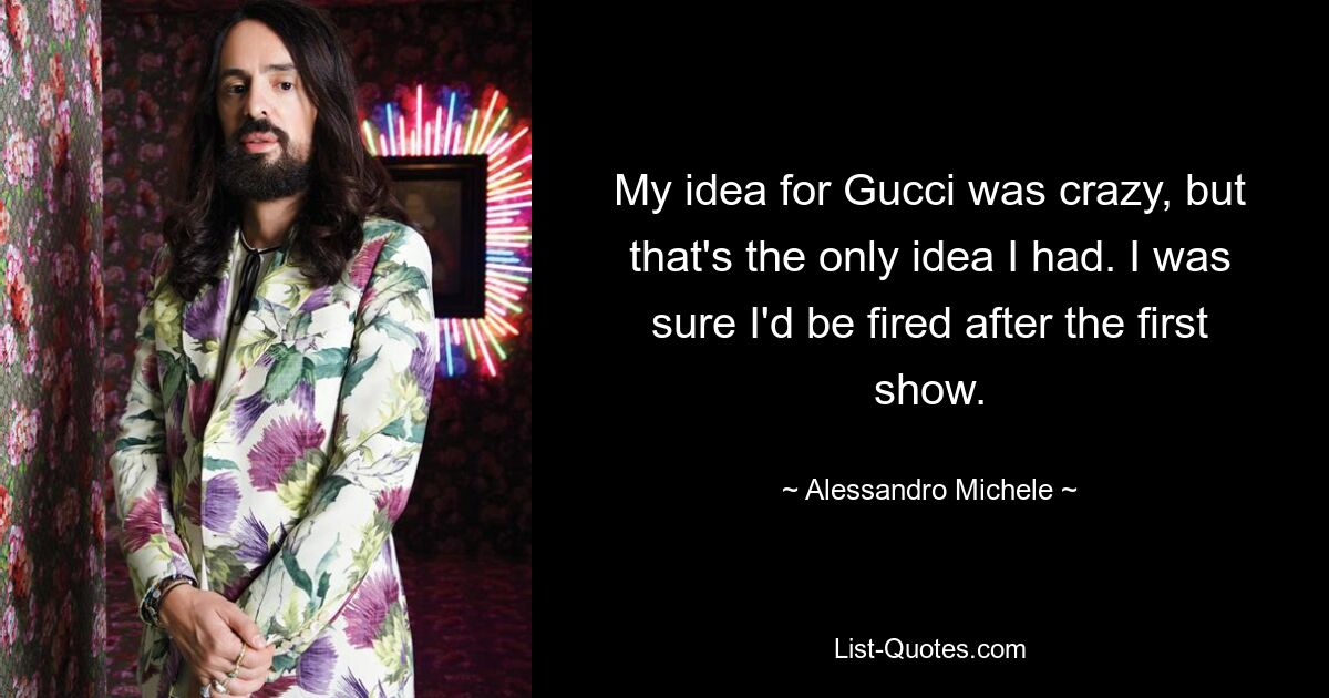 My idea for Gucci was crazy, but that's the only idea I had. I was sure I'd be fired after the first show. — © Alessandro Michele