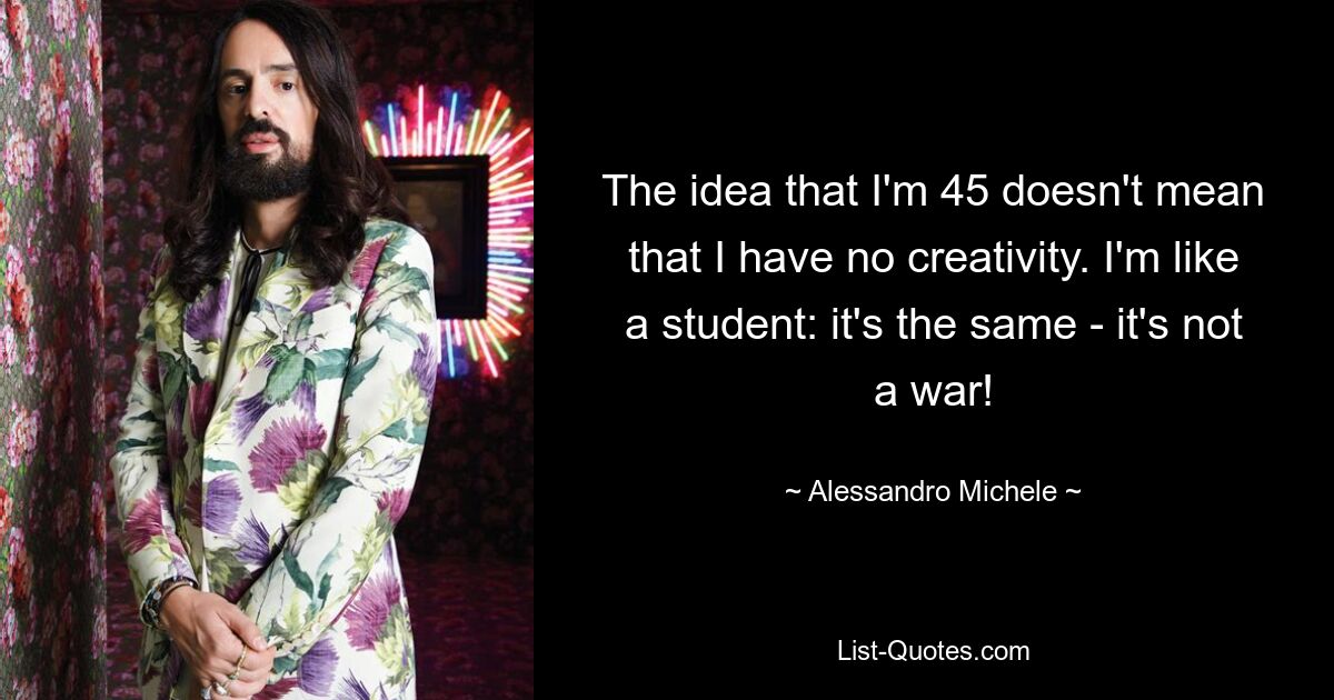 The idea that I'm 45 doesn't mean that I have no creativity. I'm like a student: it's the same - it's not a war! — © Alessandro Michele