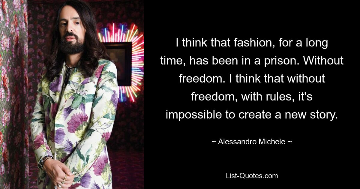 I think that fashion, for a long time, has been in a prison. Without freedom. I think that without freedom, with rules, it's impossible to create a new story. — © Alessandro Michele