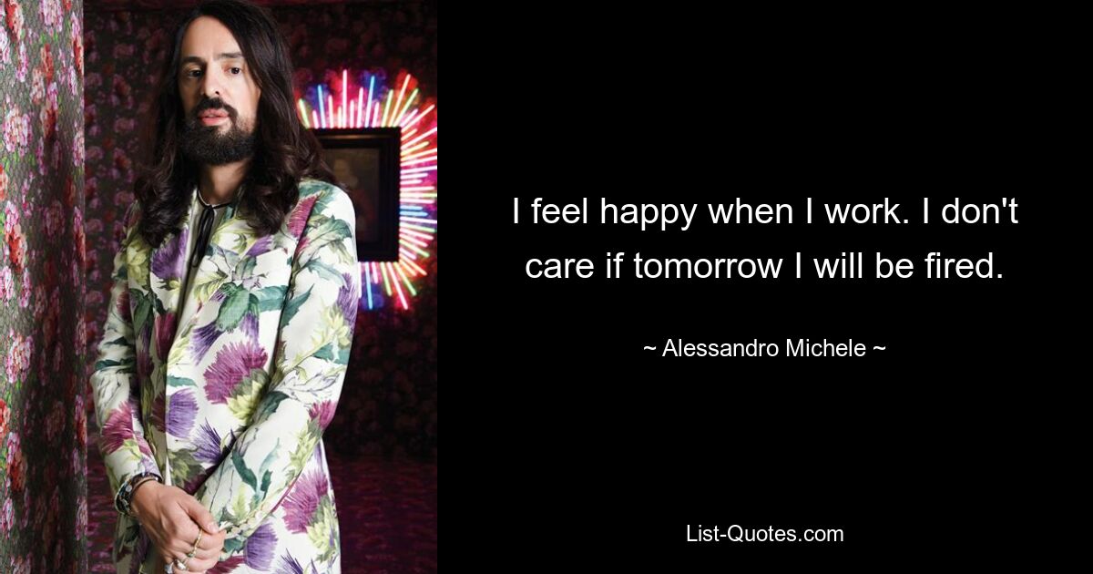 I feel happy when I work. I don't care if tomorrow I will be fired. — © Alessandro Michele