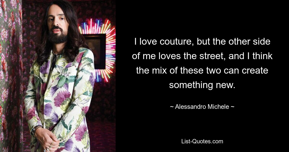 I love couture, but the other side of me loves the street, and I think the mix of these two can create something new. — © Alessandro Michele