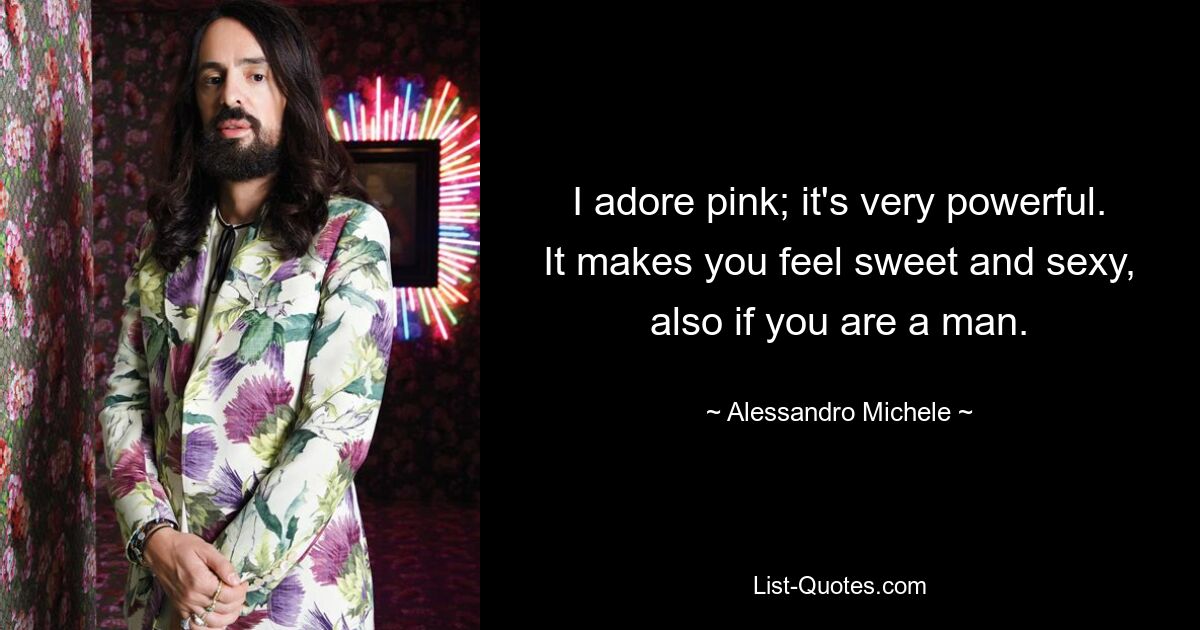 I adore pink; it's very powerful. It makes you feel sweet and sexy, also if you are a man. — © Alessandro Michele