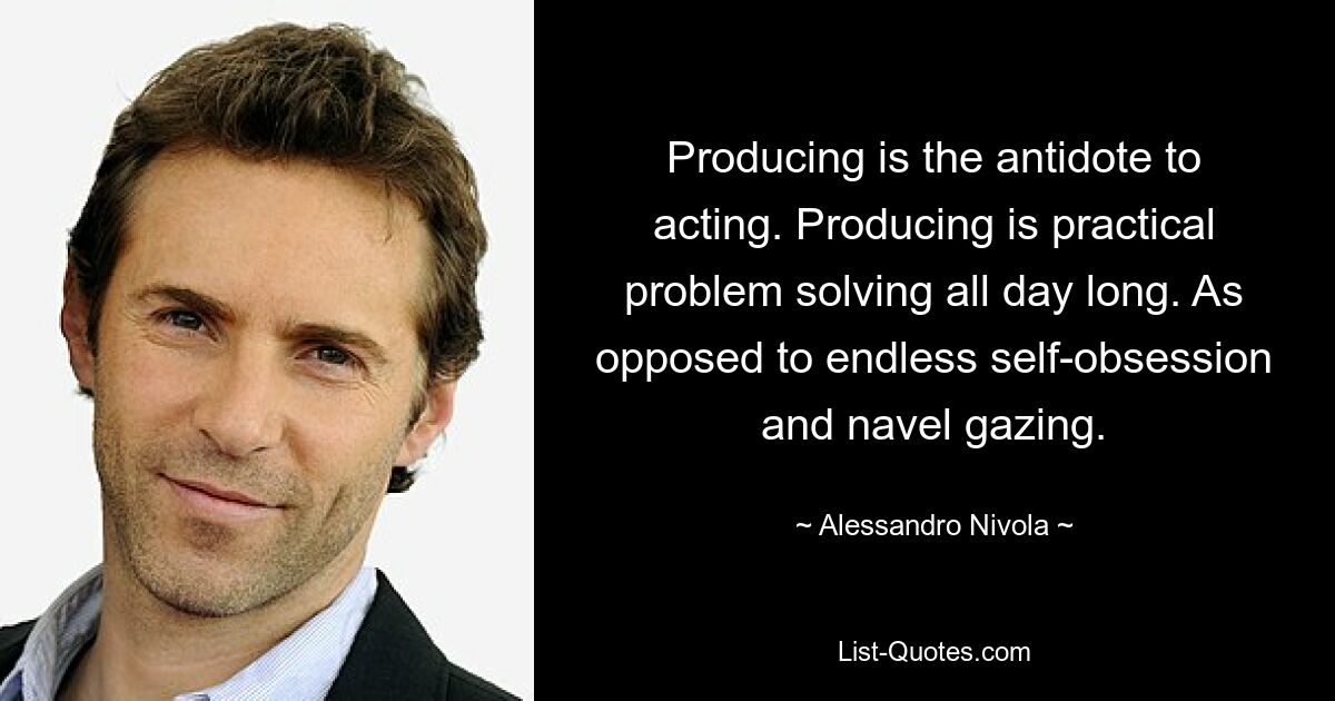 Producing is the antidote to acting. Producing is practical problem solving all day long. As opposed to endless self-obsession and navel gazing. — © Alessandro Nivola