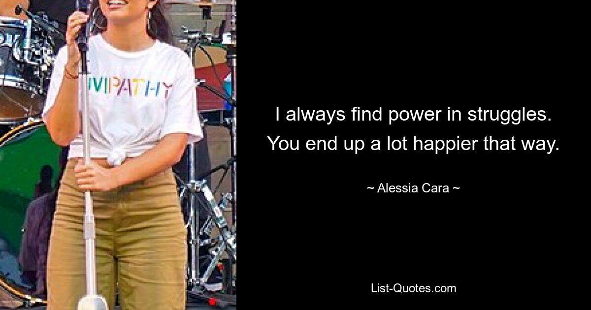 I always find power in struggles. You end up a lot happier that way. — © Alessia Cara