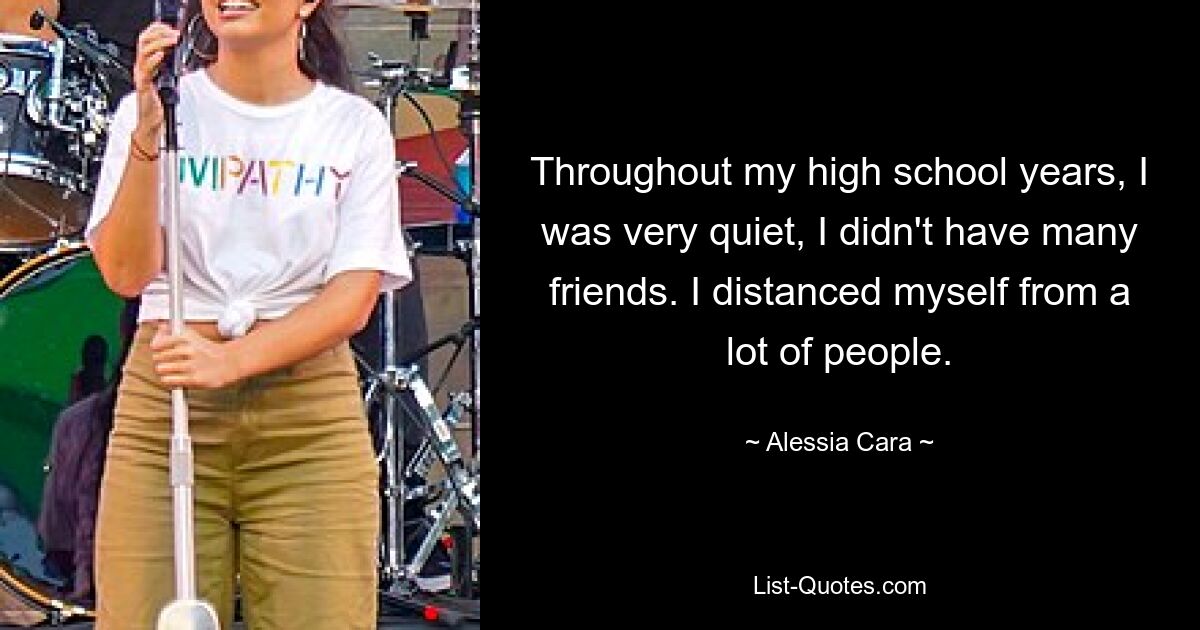 Throughout my high school years, I was very quiet, I didn't have many friends. I distanced myself from a lot of people. — © Alessia Cara