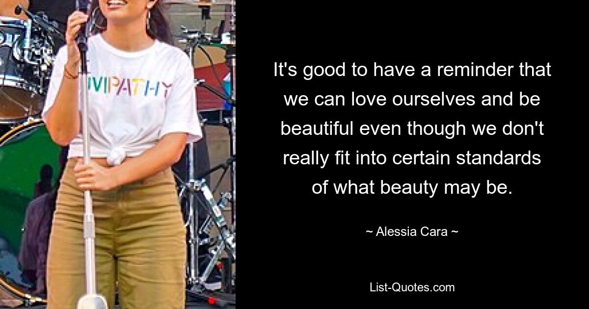 It's good to have a reminder that we can love ourselves and be beautiful even though we don't really fit into certain standards of what beauty may be. — © Alessia Cara