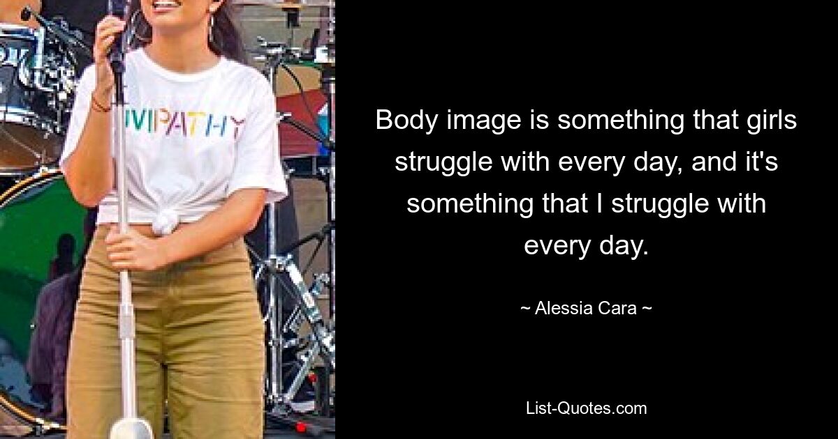 Body image is something that girls struggle with every day, and it's something that I struggle with every day. — © Alessia Cara