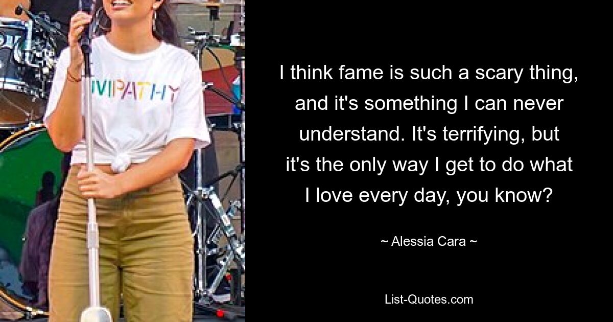 I think fame is such a scary thing, and it's something I can never understand. It's terrifying, but it's the only way I get to do what I love every day, you know? — © Alessia Cara